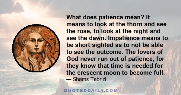 What does patience mean? It means to look at the thorn and see the rose, to look at the night and see the dawn. Impatience means to be short sighted as to not be able to see the outcome. The lovers of God never run out