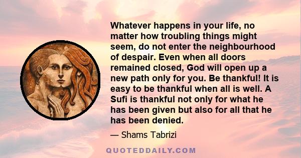 Whatever happens in your life, no matter how troubling things might seem, do not enter the neighbourhood of despair. Even when all doors remained closed, God will open up a new path only for you. Be thankful! It is easy 