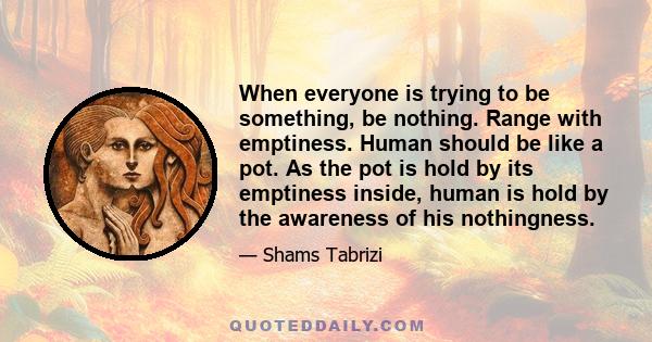 When everyone is trying to be something, be nothing. Range with emptiness. Human should be like a pot. As the pot is hold by its emptiness inside, human is hold by the awareness of his nothingness.