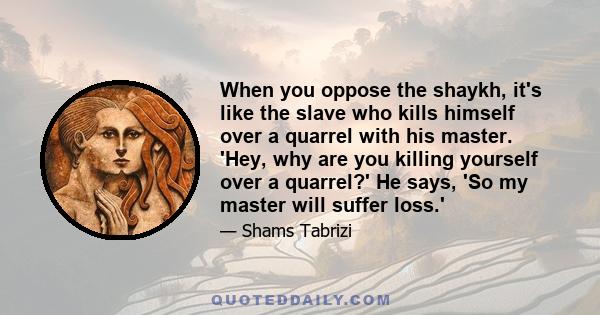 When you oppose the shaykh, it's like the slave who kills himself over a quarrel with his master. 'Hey, why are you killing yourself over a quarrel?' He says, 'So my master will suffer loss.'