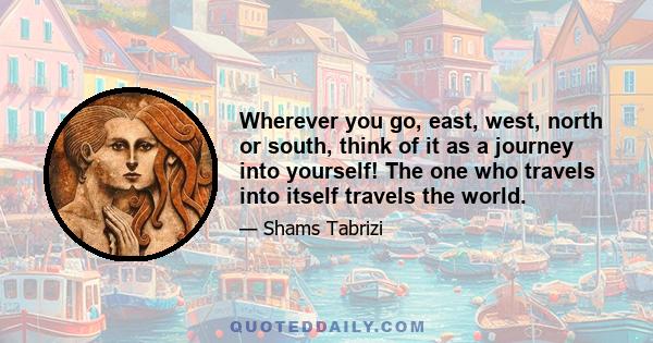 Wherever you go, east, west, north or south, think of it as a journey into yourself! The one who travels into itself travels the world.