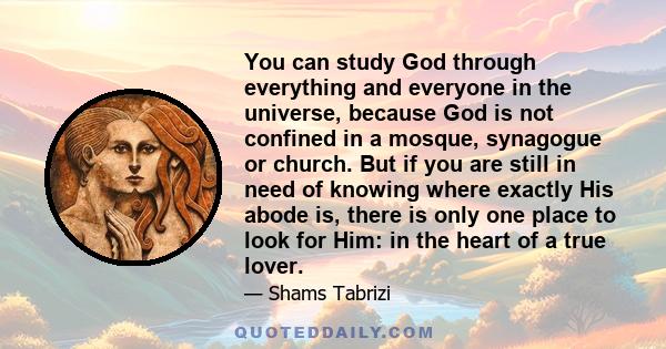 You can study God through everything and everyone in the universe, because God is not confined in a mosque, synagogue or church. But if you are still in need of knowing where exactly His abode is, there is only one