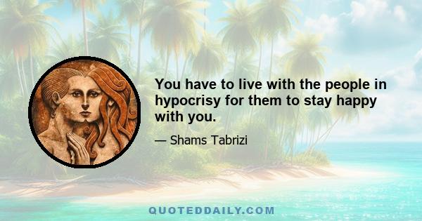 You have to live with the people in hypocrisy for them to stay happy with you.