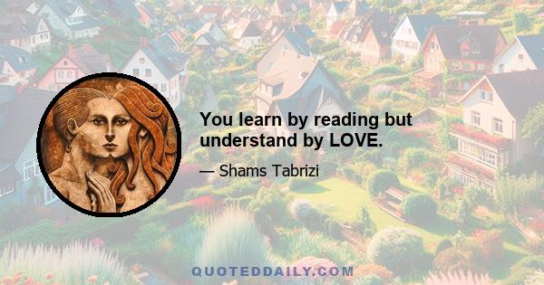 You learn by reading but understand by LOVE.