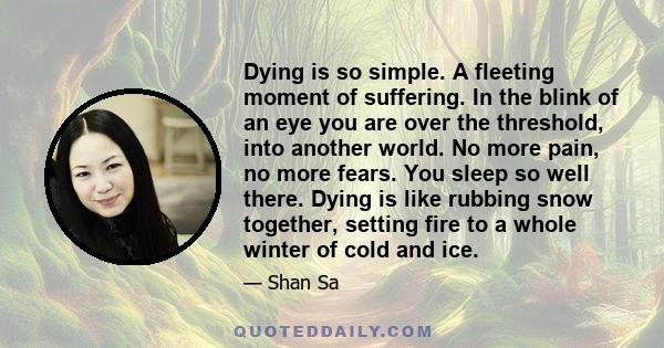 Dying is so simple. A fleeting moment of suffering. In the blink of an eye you are over the threshold, into another world. No more pain, no more fears. You sleep so well there. Dying is like rubbing snow together,