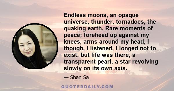 Endless moons, an opaque universe, thunder, tornadoes, the quaking earth. Rare moments of peace; forehead up against my knees, arms around my head, I though, I listened, I longed not to exist. but life was there, a