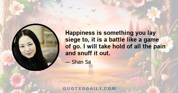 Happiness is something you lay siege to, it is a battle like a game of go. I will take hold of all the pain and snuff it out.