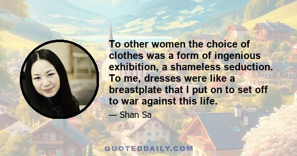 To other women the choice of clothes was a form of ingenious exhibition, a shameless seduction. To me, dresses were like a breastplate that I put on to set off to war against this life.