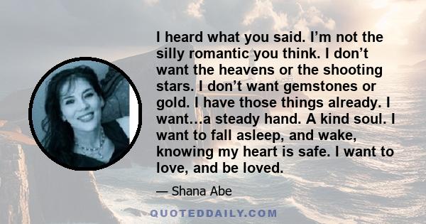 I heard what you said. I’m not the silly romantic you think. I don’t want the heavens or the shooting stars. I don’t want gemstones or gold. I have those things already. I want…a steady hand. A kind soul. I want to fall 