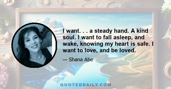 I want. . . a steady hand. A kind soul. I want to fall asleep, and wake, knowing my heart is safe. I want to love, and be loved.