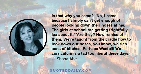 Is that why you came?' 'No, I came because I simply can't get enough of people looking down their noses at me. The girls at school are getting frightfully lax about it.' 'Are they? How remiss of them. We're taught from