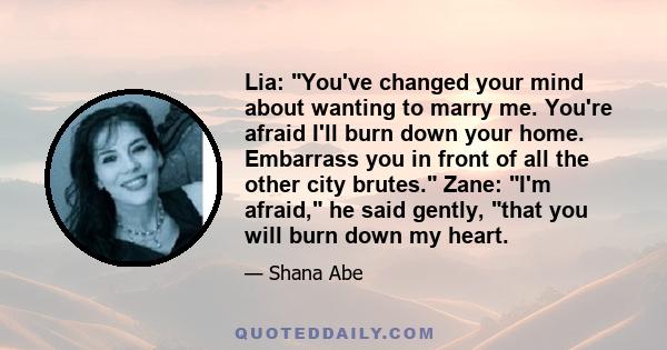 Lia: You've changed your mind about wanting to marry me. You're afraid I'll burn down your home. Embarrass you in front of all the other city brutes. Zane: I'm afraid, he said gently, that you will burn down my heart.