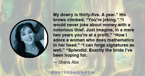 My dowry is thirty-five. A year.” His brows climbed. “You’re joking.” “I would never joke about money with a notorious thief. Just imagine, in a mere two years you’re at a profit.” “How I adore a woman who does