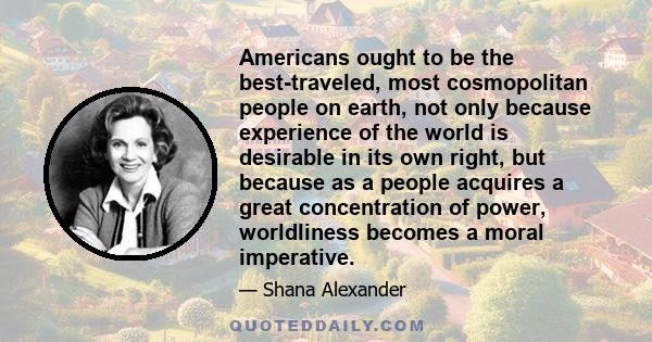 Americans ought to be the best-traveled, most cosmopolitan people on earth, not only because experience of the world is desirable in its own right, but because as a people acquires a great concentration of power,