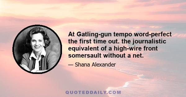 At Gatling-gun tempo word-perfect the first time out. the journalistic equivalent of a high-wire front somersault without a net.