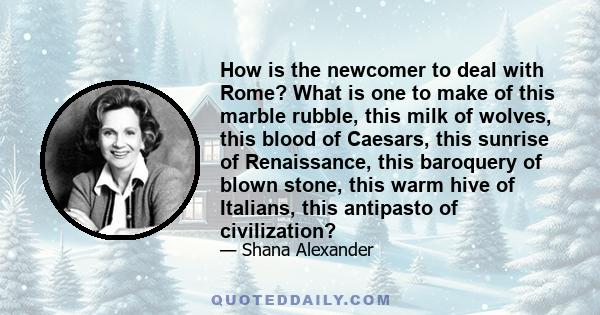 How is the newcomer to deal with Rome? What is one to make of this marble rubble, this milk of wolves, this blood of Caesars, this sunrise of Renaissance, this baroquery of blown stone, this warm hive of Italians, this