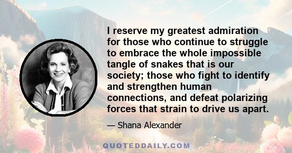 I reserve my greatest admiration for those who continue to struggle to embrace the whole impossible tangle of snakes that is our society; those who fight to identify and strengthen human connections, and defeat