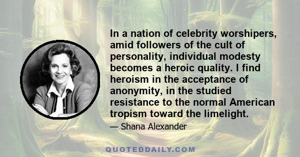 In a nation of celebrity worshipers, amid followers of the cult of personality, individual modesty becomes a heroic quality. I find heroism in the acceptance of anonymity, in the studied resistance to the normal