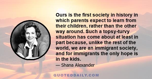 Ours is the first society in history in which parents expect to learn from their children, rather than the other way around. Such a topsy-turvy situation has come about at least in part because, unlike the rest of the