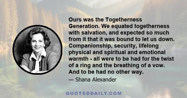 Ours was the Togetherness Generation. We equated togetherness with salvation, and expected so much from it that it was bound to let us down. Companionship, security, lifelong physical and spiritual and emotional warmth