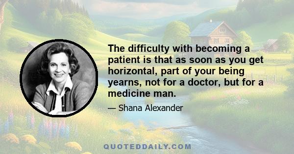 The difficulty with becoming a patient is that as soon as you get horizontal, part of your being yearns, not for a doctor, but for a medicine man.