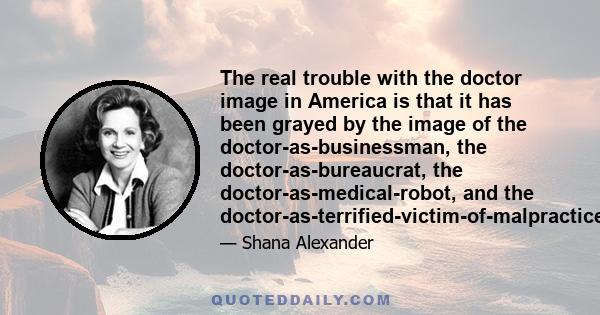 The real trouble with the doctor image in America is that it has been grayed by the image of the doctor-as-businessman, the doctor-as-bureaucrat, the doctor-as-medical-robot, and the