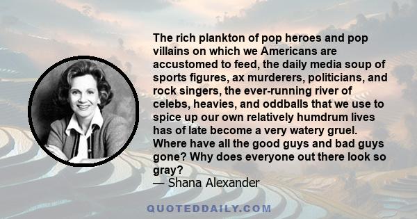 The rich plankton of pop heroes and pop villains on which we Americans are accustomed to feed, the daily media soup of sports figures, ax murderers, politicians, and rock singers, the ever-running river of celebs,