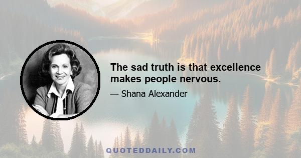 The sad truth is that excellence makes people nervous.