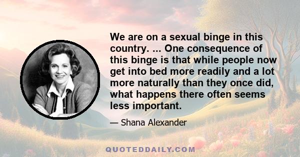 We are on a sexual binge in this country. ... One consequence of this binge is that while people now get into bed more readily and a lot more naturally than they once did, what happens there often seems less important.