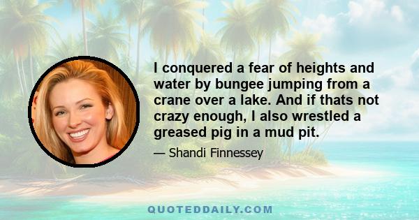 I conquered a fear of heights and water by bungee jumping from a crane over a lake. And if thats not crazy enough, I also wrestled a greased pig in a mud pit.