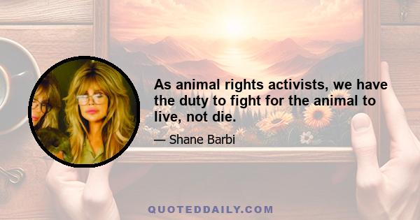 As animal rights activists, we have the duty to fight for the animal to live, not die.