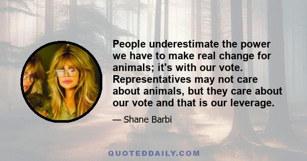 People underestimate the power we have to make real change for animals; it's with our vote. Representatives may not care about animals, but they care about our vote and that is our leverage.