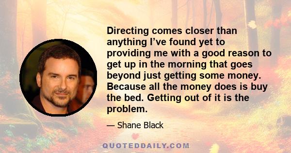 Directing comes closer than anything I’ve found yet to providing me with a good reason to get up in the morning that goes beyond just getting some money. Because all the money does is buy the bed. Getting out of it is