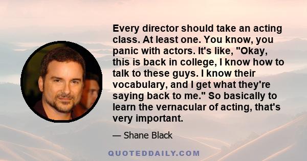 Every director should take an acting class. At least one. You know, you panic with actors. It's like, Okay, this is back in college, I know how to talk to these guys. I know their vocabulary, and I get what they're