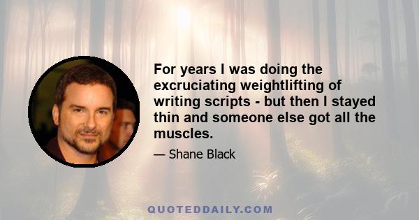 For years I was doing the excruciating weightlifting of writing scripts - but then I stayed thin and someone else got all the muscles.