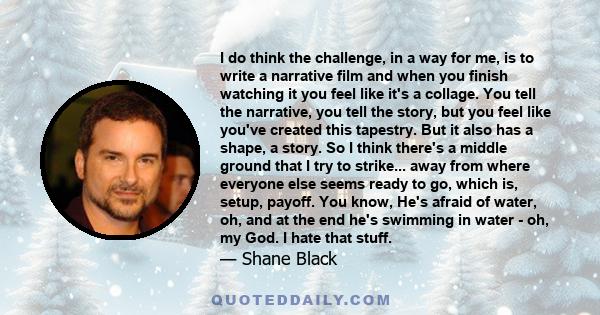 I do think the challenge, in a way for me, is to write a narrative film and when you finish watching it you feel like it's a collage. You tell the narrative, you tell the story, but you feel like you've created this