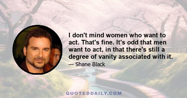 I don't mind women who want to act. That's fine. It's odd that men want to act, in that there's still a degree of vanity associated with it.