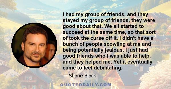 I had my group of friends, and they stayed my group of friends, they were good about that. We all started to succeed at the same time, so that sort of took the curse off it. I didn't have a bunch of people scowling at