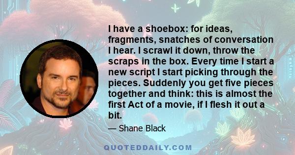 I have a shoebox: for ideas, fragments, snatches of conversation I hear. I scrawl it down, throw the scraps in the box. Every time I start a new script I start picking through the pieces. Suddenly you get five pieces