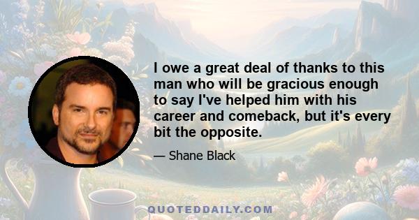 I owe a great deal of thanks to this man who will be gracious enough to say I've helped him with his career and comeback, but it's every bit the opposite.