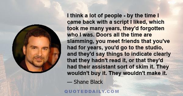 I think a lot of people - by the time I came back with a script I liked, which took me many years, they'd forgotten who I was. Doors all the time are slamming, you meet friends that you've had for years, you'd go to the 