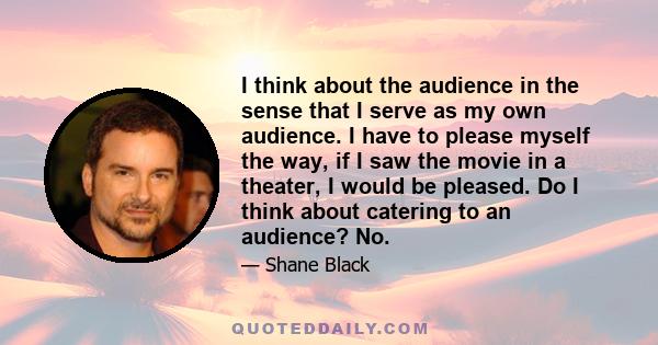 I think about the audience in the sense that I serve as my own audience. I have to please myself the way, if I saw the movie in a theater, I would be pleased. Do I think about catering to an audience? No.