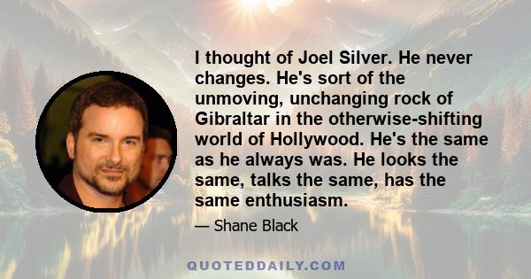 I thought of Joel Silver. He never changes. He's sort of the unmoving, unchanging rock of Gibraltar in the otherwise-shifting world of Hollywood. He's the same as he always was. He looks the same, talks the same, has