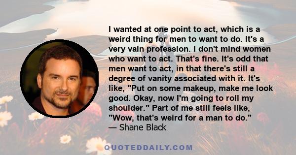 I wanted at one point to act, which is a weird thing for men to want to do. It's a very vain profession. I don't mind women who want to act. That's fine. It's odd that men want to act, in that there's still a degree of