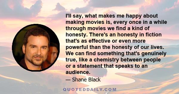 I'll say, what makes me happy about making movies is, every once in a while through movies we find a kind of honesty. There's an honesty in fiction that's as effective or even more powerful than the honesty of our