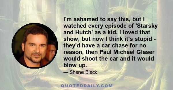 I'm ashamed to say this, but I watched every episode of 'Starsky and Hutch' as a kid. I loved that show, but now I think it's stupid - they'd have a car chase for no reason, then Paul Michael Glaser would shoot the car