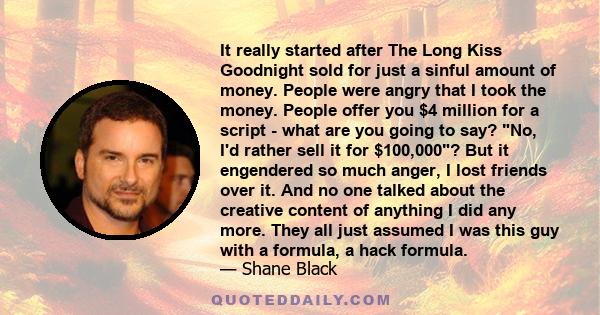 It really started after The Long Kiss Goodnight sold for just a sinful amount of money. People were angry that I took the money. People offer you $4 million for a script - what are you going to say? No, I'd rather sell