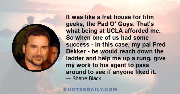 It was like a frat house for film geeks, the Pad O' Guys. That's what being at UCLA afforded me. So when one of us had some success - in this case, my pal Fred Dekker - he would reach down the ladder and help me up a