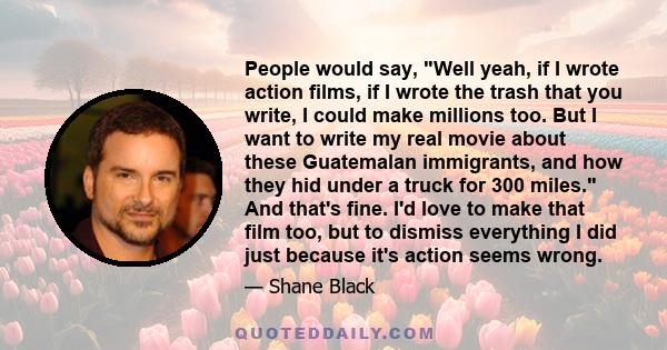 People would say, Well yeah, if I wrote action films, if I wrote the trash that you write, I could make millions too. But I want to write my real movie about these Guatemalan immigrants, and how they hid under a truck