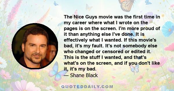 The Nice Guys movie was the first time in my career where what I wrote on the pages is on the screen. I'm more proud of it than anything else I've done. It is effectively what I wanted. If this movie's bad, it's my